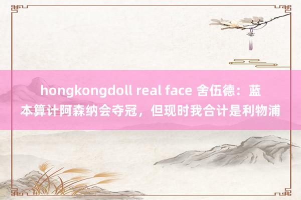 hongkongdoll real face 舍伍德：蓝本算计阿森纳会夺冠，但现时我合计是利物浦