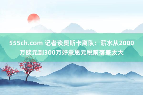 555ch.com 记者谈奥斯卡离队：薪水从2000万欧元到300万好意思元税前落差太大