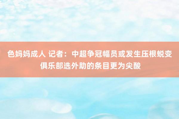 色妈妈成人 记者：中超争冠幅员或发生压根蜕变 俱乐部选外助的条目更为尖酸