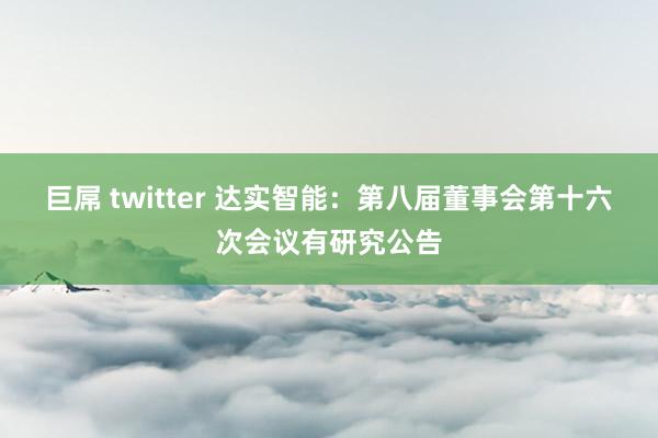 巨屌 twitter 达实智能：第八届董事会第十六次会议有研究公告