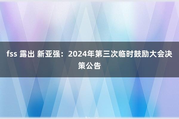 fss 露出 新亚强：2024年第三次临时鼓励大会决策公告