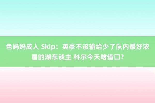 色妈妈成人 Skip：英豪不该输给少了队内最好浓眉的湖东谈主 科尔今天啥借口？