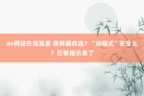 av网站在线观看 保鲜膜咋选？“浴帽式”安全么？巨擘指示来了