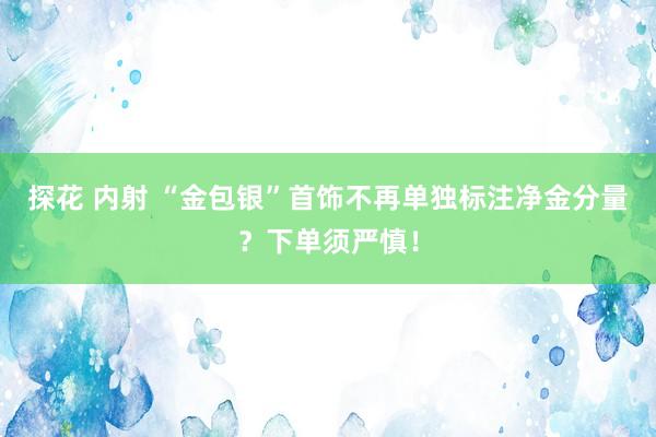 探花 内射 “金包银”首饰不再单独标注净金分量？下单须严慎！