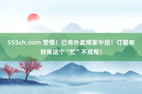 555ch.com 警惕！已有外卖商家中招！订餐帮转账这个“忙”不成帮！