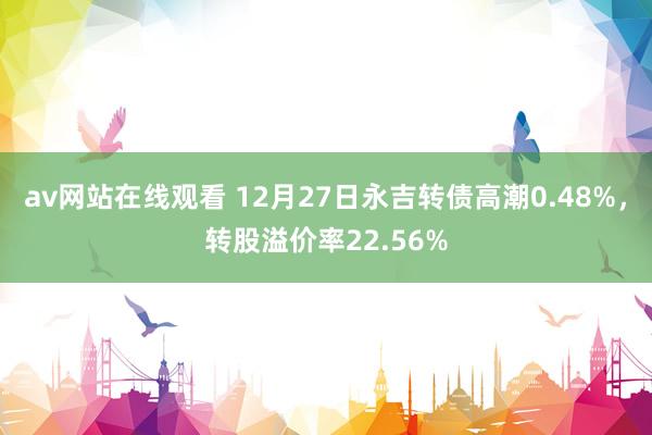 av网站在线观看 12月27日永吉转债高潮0.48%，转股溢价率22.56%