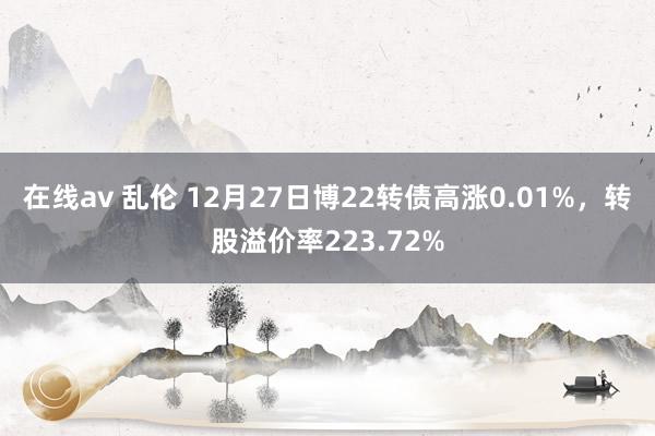 在线av 乱伦 12月27日博22转债高涨0.01%，转股溢价率223.72%