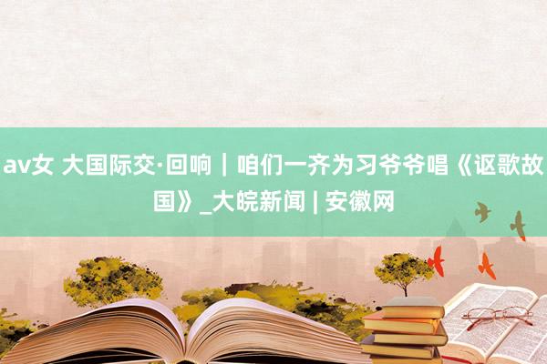 av女 大国际交·回响｜咱们一齐为习爷爷唱《讴歌故国》_大皖新闻 | 安徽网