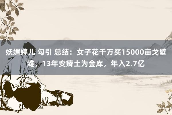 妖媚婷儿 勾引 总结：女子花千万买15000亩戈壁滩，13年变瘠土为金库，年入2.7亿