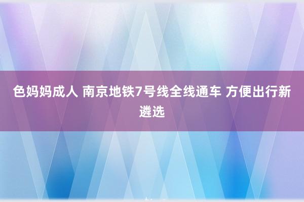 色妈妈成人 南京地铁7号线全线通车 方便出行新遴选