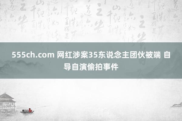 555ch.com 网红涉案35东说念主团伙被端 自导自演偷拍事件