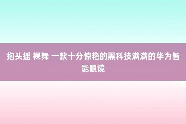 抱头摇 裸舞 一款十分惊艳的黑科技满满的华为智能眼镜