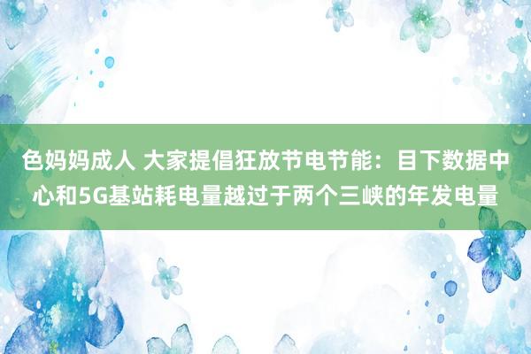 色妈妈成人 大家提倡狂放节电节能：目下数据中心和5G基站耗电量越过于两个三峡的年发电量