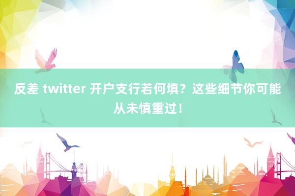 反差 twitter 开户支行若何填？这些细节你可能从未慎重过！