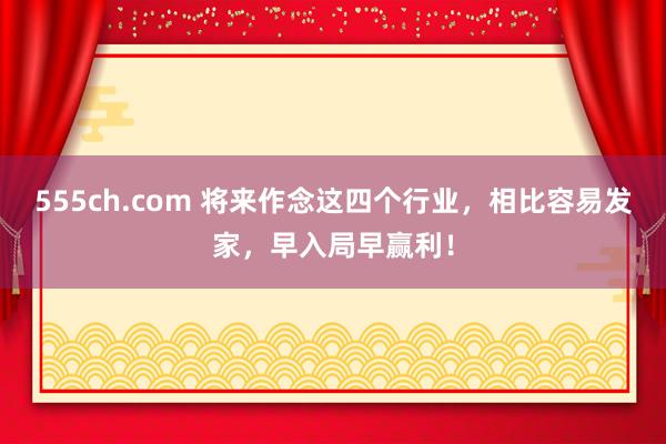 555ch.com 将来作念这四个行业，相比容易发家，早入局早赢利！