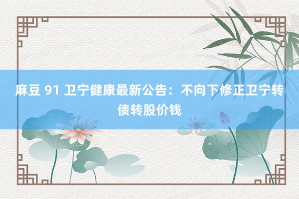 麻豆 91 卫宁健康最新公告：不向下修正卫宁转债转股价钱