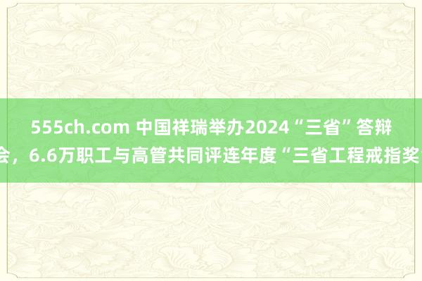 555ch.com 中国祥瑞举办2024“三省”答辩会，6.6万职工与高管共同评连年度“三省工程戒指奖”