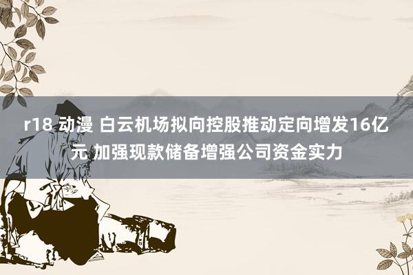 r18 动漫 白云机场拟向控股推动定向增发16亿元 加强现款储备增强公司资金实力