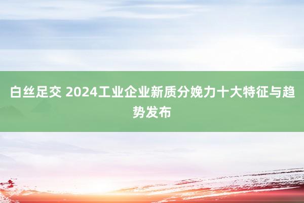 白丝足交 2024工业企业新质分娩力十大特征与趋势发布