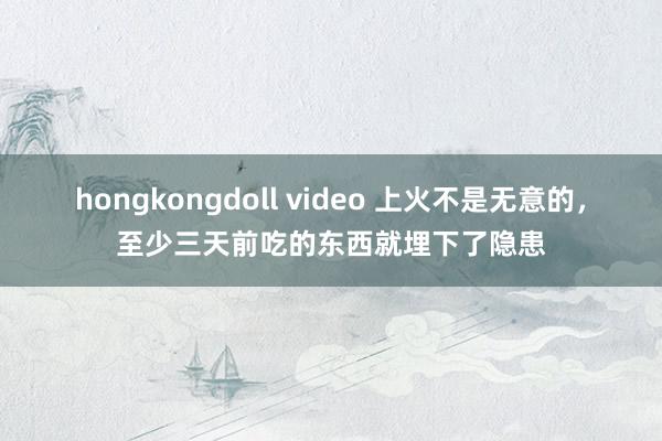 hongkongdoll video 上火不是无意的，至少三天前吃的东西就埋下了隐患