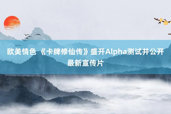 欧美情色 《卡牌修仙传》盛开Alpha测试并公开最新宣传片