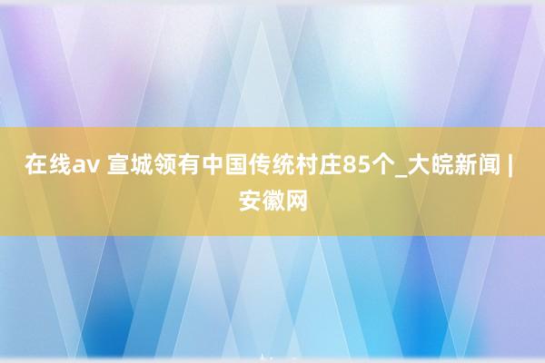 在线av 宣城领有中国传统村庄85个_大皖新闻 | 安徽网