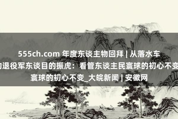 555ch.com 年度东谈主物回拜 | 从落水车辆中救出5东谈主的退役军东谈目的振虎：看管东谈主民寰球的初心不变_大皖新闻 | 安徽网