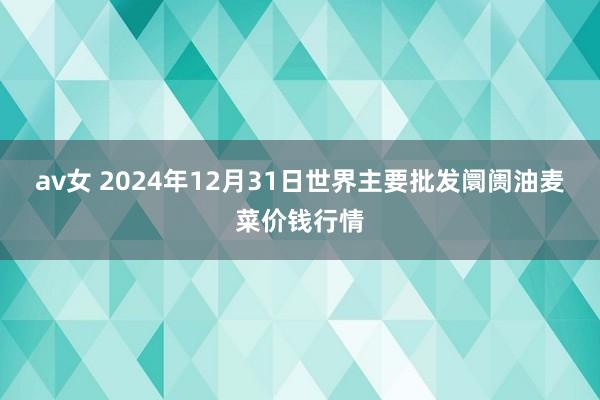 av女 2024年12月31日世界主要批发阛阓油麦菜价钱行情