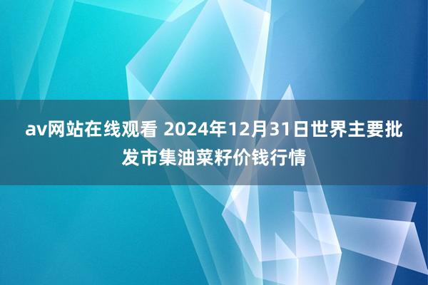 av网站在线观看 2024年12月31日世界主要批发市集油菜籽价钱行情