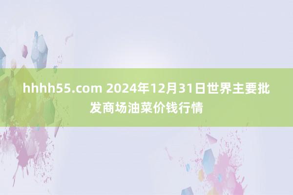 hhhh55.com 2024年12月31日世界主要批发商场油菜价钱行情