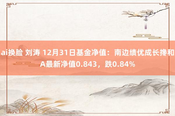 ai换脸 刘涛 12月31日基金净值：南边绩优成长搀和A最新净值0.843，跌0.84%