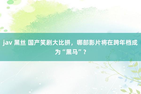 jav 黑丝 国产笑剧大比拼，哪部影片将在跨年档成为“黑马”？