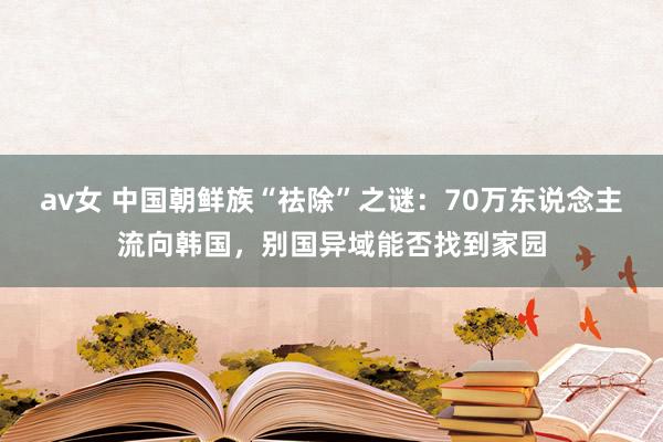 av女 中国朝鲜族“祛除”之谜：70万东说念主流向韩国，别国异域能否找到家园