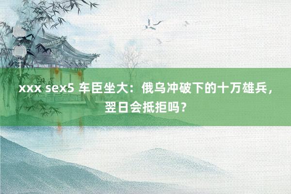 xxx sex5 车臣坐大：俄乌冲破下的十万雄兵，翌日会抵拒吗？