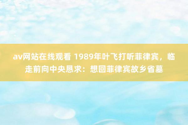 av网站在线观看 1989年叶飞打听菲律宾，临走前向中央恳求：想回菲律宾故乡省墓