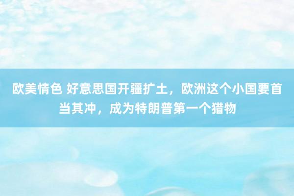 欧美情色 好意思国开疆扩土，欧洲这个小国要首当其冲，成为特朗普第一个猎物