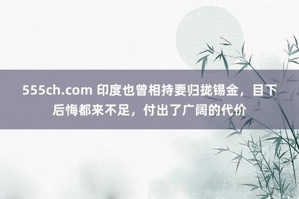 555ch.com 印度也曾相持要归拢锡金，目下后悔都来不足，付出了广阔的代价