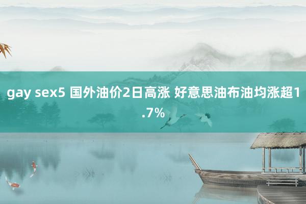 gay sex5 国外油价2日高涨 好意思油布油均涨超1.7%