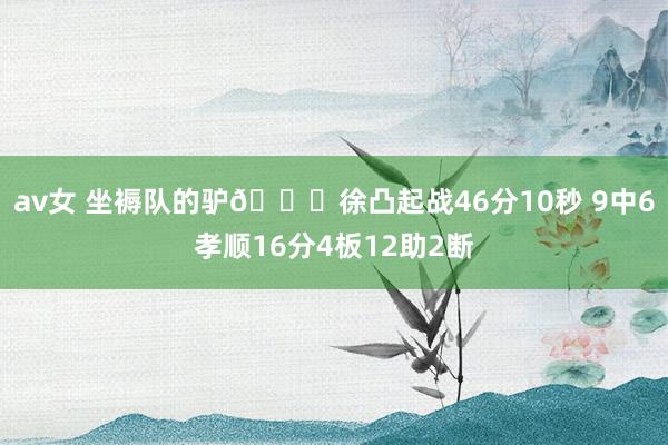 av女 坐褥队的驴😂徐凸起战46分10秒 9中6孝顺16分4板12助2断