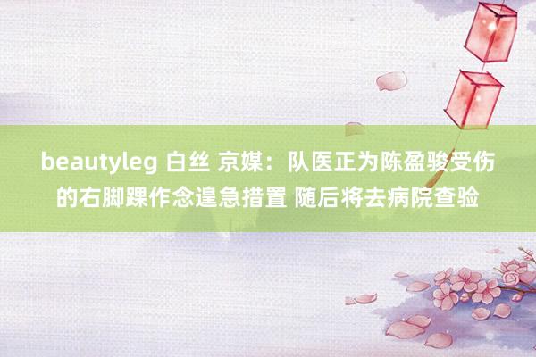 beautyleg 白丝 京媒：队医正为陈盈骏受伤的右脚踝作念遑急措置 随后将去病院查验