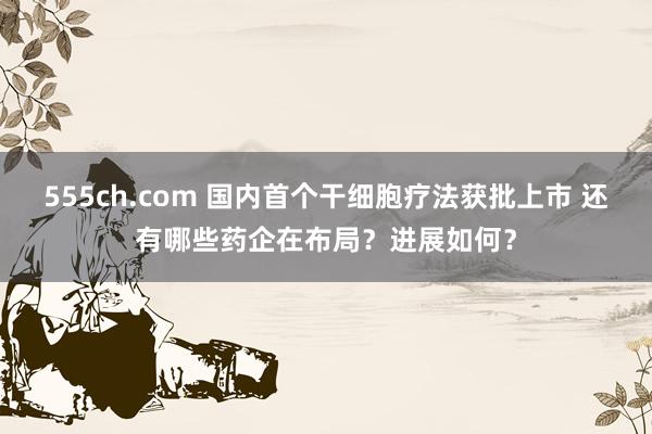 555ch.com 国内首个干细胞疗法获批上市 还有哪些药企在布局？进展如何？