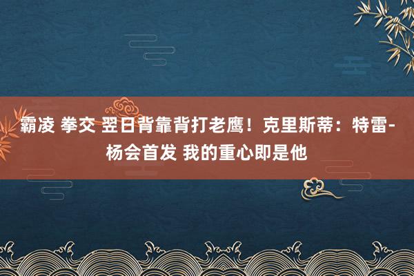 霸凌 拳交 翌日背靠背打老鹰！克里斯蒂：特雷-杨会首发 我的重心即是他