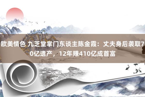 欧美情色 九芝堂掌门东谈主陈金霞：丈夫身后袭取70亿遗产，12年赚410亿成首富