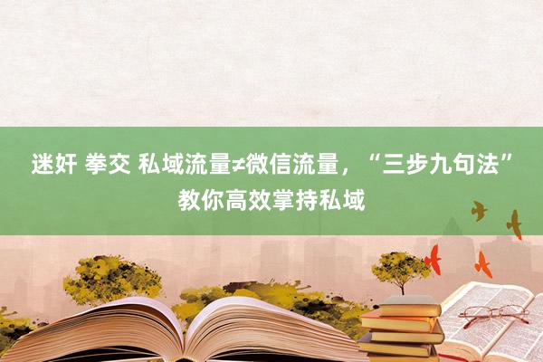 迷奸 拳交 私域流量≠微信流量，“三步九句法”教你高效掌持私域