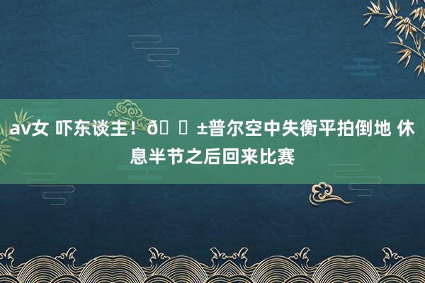 av女 吓东谈主！😱普尔空中失衡平拍倒地 休息半节之后回来比赛