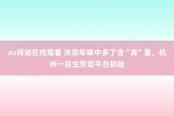 av网站在线观看 浓浓年味中多了含“青”量，杭州一后生劳动平台初始