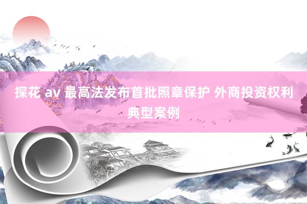 探花 av 最高法发布首批照章保护 外商投资权利典型案例