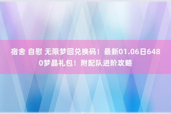 宿舍 自慰 无限梦回兑换码！最新01.06日6480梦晶礼包！附配队进阶攻略