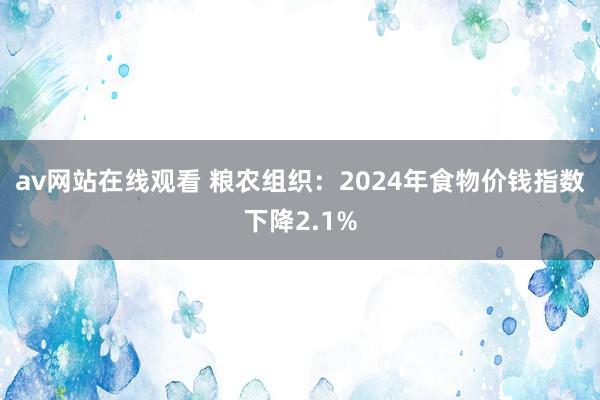 av网站在线观看 粮农组织：2024年食物价钱指数下降2.1%