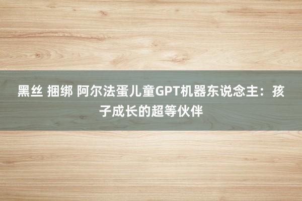 黑丝 捆绑 阿尔法蛋儿童GPT机器东说念主：孩子成长的超等伙伴